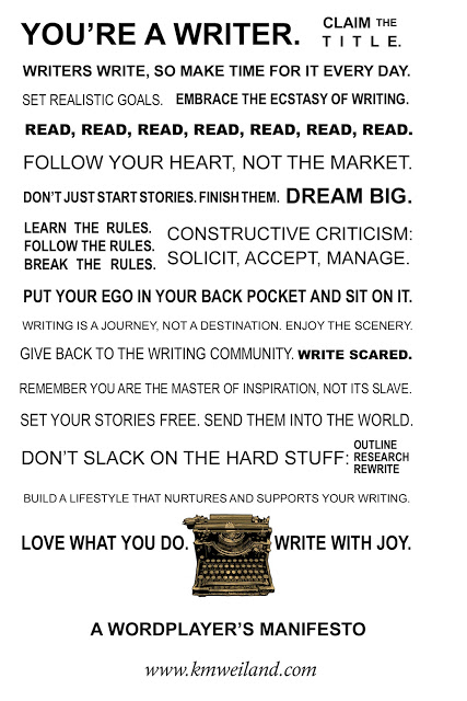 You're a writer. Claim the title. Writers write, so make time for it every day. Set realistic goals. Embrace the ecstasy of writing. Read, read, read, read, read, read, read. Follow your heart, not the market. Don't just start stories; finish them. Dream big. Learn the rules. Follow the rules. Break the rules. Constructive Criticism: Solicit, Accept, Manage. Put your ego in your back pocket and sit on it. Writing is a journey, not a destination. Enjoy the scenery. Give back to the writing community. Write scared. Remember you are the master of inspiration, not its slave. Set your stories free. Send them into the world. Don't slack on the hard stuff: Outline, Research, Rewrite. Build a lifestyle that nurtures and supports your writing. Love what you do. Write with joy. -A Wordplayer's Manifesto